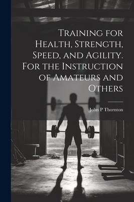 Training for Health, Strength, Speed, and Agility. For the Instruction of Amateurs and Others - Thornton, John P