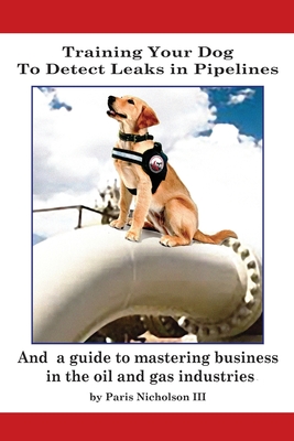 Training Your Dog to Detect Leaks In Pipelines: and a Guide to Mastering Business In the Oil and Gas Industries - Nicholson, Paris, III