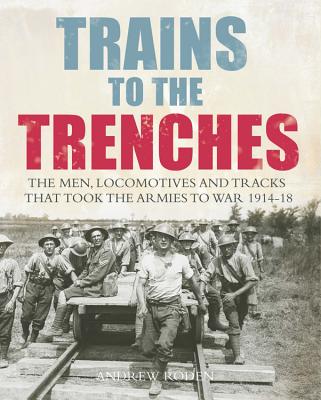 Trains to the Trenches: The Men, Locomotives and Tracks That Took the Armies to War 1914-18 - Roden, Andrew