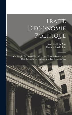 Traite D'economie Politique: Ou Simple Exposition De La Maniere Dont Se Forment, Se Distribuent, Et Se Consomment Les Richesses. Par - Say, Jean Baptiste, and Bay, Horace Emile