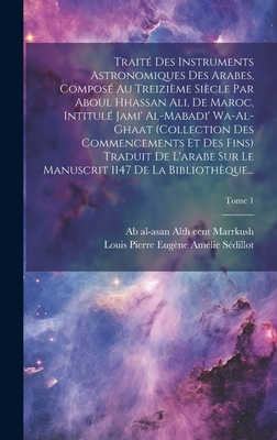 Traite Des Instruments Astronomiques Des Arabes, Compose Au Treizieme Siecle Par Aboul Hhassan Ali, de Maroc, Intitule Jami' Al-Mabadi' Wa-Al-Ghaat (Collection Des Commencements Et Des Fins) Traduit de L'Arabe Sur Le Manuscrit 1147 de La Bibliotheque... - Marrkush, Ab Al-Asan Al 13th Cent (Creator), and S?dillot, Louis Pierre Eug?ne Am?lie (Creator)