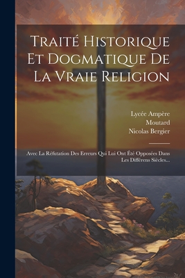 Traite Historique Et Dogmatique de La Vraie Religion Avec La Refutation Des Erreurs ... Dans Les Differens Siecles... - Bergier, Nicolas Sylvestre