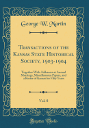 Transactions of the Kansas State Historical Society, 1903-1904, Vol. 8: Together with Addresses at Annual Meetings, Miscellaneous Papers, and a Roster of Kansas for Fifty Years (Classic Reprint)