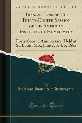 Transactions of the Thirty-Eighth Session of the American Institute of Homeopathy: Forty-Second Anniversary, Held at St. Louis, Mo., June 2, 3, 4, 5, 1885 (Classic Reprint) - Homeopathy, American Institute of