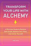 Transform Your Life with Alchemy: A Practical Guide to Dissolve Self-Doubt, Balance Your Mind, and Center Yourself