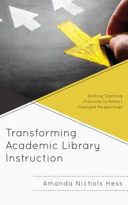 Transforming Academic Library Instruction: Shifting Teaching Practices to Reflect Changed Perspectives - Nichols Hess, Amanda