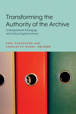 Transforming the Authority of the Archive: Undergraduate Pedagogy and Critical Digital Archives - Gustavson, Andi (Editor), and Nunes, Charlotte (Editor)