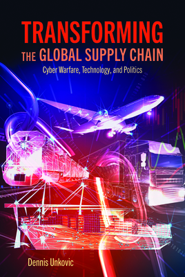 Transforming the Global Supply Chain: Cyber Warfare, Technology, and Politics - Unkovic, Dennis