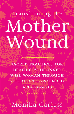 Transforming the Mother Wound: Sacred Practices for Healing Your Inner Wise Woman Through Ritual and Grounded Spirituality - Carless, Monika