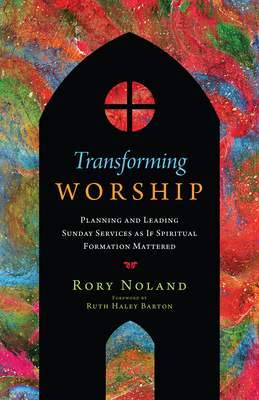 Transforming Worship: Planning and Leading Sunday Services as If Spiritual Formation Mattered - Noland, Rory, and Barton, Ruth Haley (Foreword by)