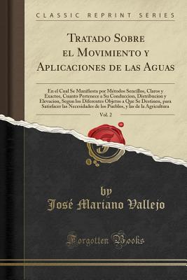 Tratado Sobre El Movimiento y Aplicaciones de Las Aguas, Vol. 2: En El Cual Se Manifiesta Por Mtodos Sencillos, Claros y Exactos, Cuanto Pertenece a Su Conduccion, Distribucion y Elevacion, Segun Los Diferentes Objetos a Que Se Destinen, Para Satisfacer - Vallejo, Jose Mariano