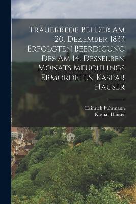 Trauerrede Bei Der Am 20. Dezember 1833 Erfolgten Beerdigung Des Am 14. Desselben Monats Meuchlings Ermordeten Kaspar Hauser - Fuhrmann, Heinrich, and Hauser, Kaspar