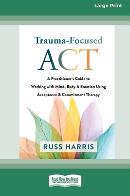 Trauma-Focused ACT: A Practitioner's Guide to Working with Mind, Body, and Emotion Using Acceptance and Commitment Therapy [LP 16 Pt Edition] - Harris, Russ