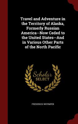 Travel and Adventure in the Territory of Alaska, Formerly Russian America--Now Ceded to the United States--And in Various Other Parts of the North Pacific - Whymper, Frederick