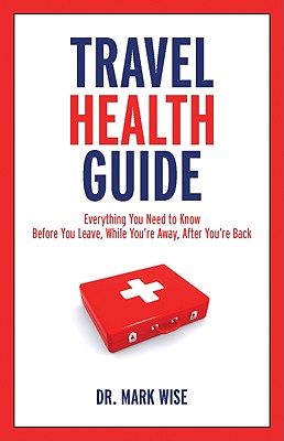 Travel Health Guide: Everything You Need to Know Before You Leave, While You're Away, After You're Back - Wise, Mark, Dr., M.D.