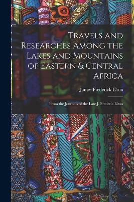 Travels and Researches Among the Lakes and Mountains of Eastern & Central Africa: From the Journals of the Late J. Frederic Elton - Elton, James Frederick