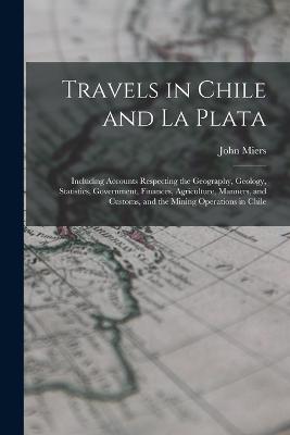 Travels in Chile and La Plata: Including Accounts Respecting the Geography, Geology, Statistics, Government, Finances, Agriculture, Manners, and Customs, and the Mining Operations in Chile - Miers, John