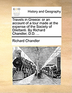 Travels in Greece: Or an Account of a Tour Made at the Expense of the Society of Dilettanti. by Richard Chandler, D.D.