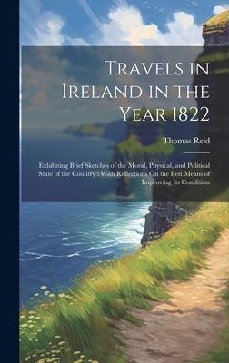 Travels in Ireland in the Year 1822: Exhibiting Brief Sketches of the Moral, Physical, and Political State of the Country: With Reflections On the Best Means of Improving Its Condition - Reid, Thomas