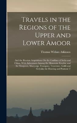 Travels in the Regions of the Upper and Lower Amoor: And the Russian Acquisitions On the Confines of India and China, With Adventures Among the Mountain Kirghis; and the Manjours, Manyargs, Toungous, Touzemts, Goldi and Gelyaks; the Hunting and Pastoral T - Atkinson, Thomas Witlam