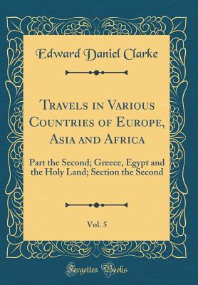 Travels in Various Countries of Europe, Asia and Africa, Vol. 5: Part the Second; Greece, Egypt and the Holy Land; Section the Second (Classic Reprint) - Clarke, Edward Daniel