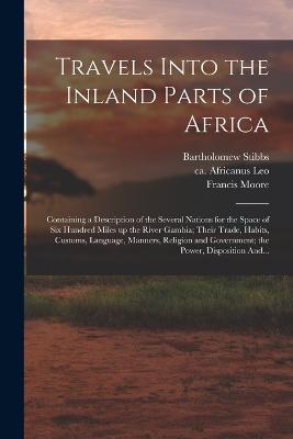 Travels Into the Inland Parts of Africa: Containing a Description of the Several Nations for the Space of Six Hundred Miles up the River Gambia; Their Trade, Habits, Customs, Language, Manners, Religion and Government; the Power, Disposition And... - Moore, Francis Fl 1744 (Creator), and Stibbs, Bartholomew, and Leo, Africanus Ca 1492-Ca 1550 (Creator)