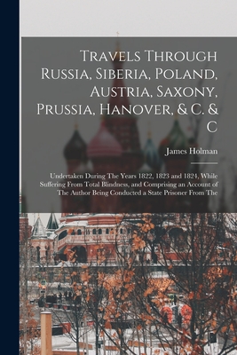 Travels Through Russia, Siberia, Poland, Austria, Saxony, Prussia, Hanover, & C. & C: Undertaken During The Years 1822, 1823 and 1824, While Suffering From Total Blindness, and Comprising an Account of The Author Being Conducted a State Prisoner From The - Holman, James