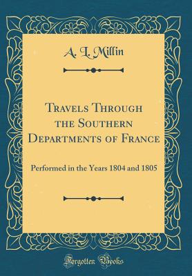 Travels Through the Southern Departments of France: Performed in the Years 1804 and 1805 (Classic Reprint) - Millin, A L