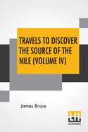 Travels To Discover The Source Of The Nile (Volume IV): In The Years 1768, 1769, 1770, 1771, 1772, And 1773. (In Five Volumes, Vol. IV.)