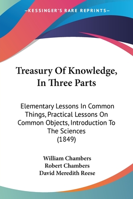 Treasury Of Knowledge, In Three Parts: Elementary Lessons In Common Things, Practical Lessons On Common Objects, Introduction To The Sciences (1849) - Chambers, William, Sir, and Chambers, Robert, Professor, and Reese, David Meredith