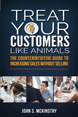 Treat Your Customers Like Animals: The Counterintuitive Guide to Increasing Sales Without Selling - McKinstry, John S