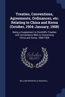 Treaties, Conventions, Agreements, Ordinances, etc. Relating to China and Korea (October, 1904-January, 1908): Being a Supplement to Rockhill's Treaties and Conventions With or Concerning China and Korea, 1894-1904 - Rockhill, William Woodville