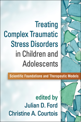 Treating Complex Traumatic Stress Disorders in Children and Adolescents: Scientific Foundations and Therapeutic Models - Ford, Julian D, PhD, Abpp (Editor), and Courtois, Christine A, PhD, Abpp (Editor)