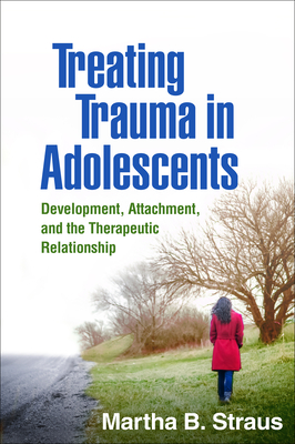 Treating Trauma in Adolescents: Development, Attachment, and the Therapeutic Relationship - Straus, Martha B, PhD