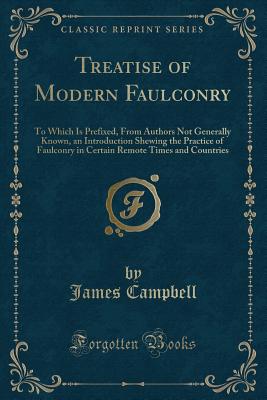 Treatise of Modern Faulconry: To Which Is Prefixed, from Authors Not Generally Known, an Introduction Shewing the Practice of Faulconry in Certain Remote Times and Countries (Classic Reprint) - Campbell, James