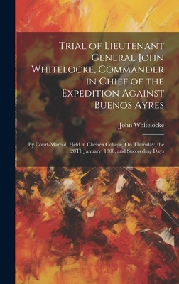 Trial of Lieutenant General John Whitelocke, Commander in Chief of the Expedition Against Buenos Ayres: By Court-Martial, Held in Chelsea College, On Thursday, the 28Th January, 1808, and Succeeding Days - Whitelocke, John