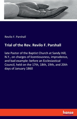 Trial of the Rev. Revilo F. Parshall: late Pastor of the Baptist Church at Sandy Hill, N.Y., on charges of licentiousness, imprudence, and bad example: before an Ecclesiastical Council, held on the 17th, 18th, 19th, and 20th days of January 1860 - Parshall, Revilo F