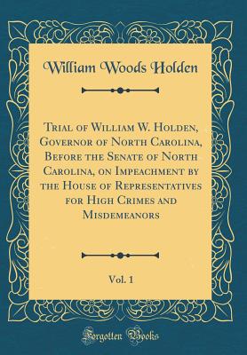 Trial of William W. Holden, Governor of North Carolina, Before the Senate of North Carolina, on Impeachment by the House of Representatives for High Crimes and Misdemeanors, Vol. 1 (Classic Reprint) - Holden, William Woods