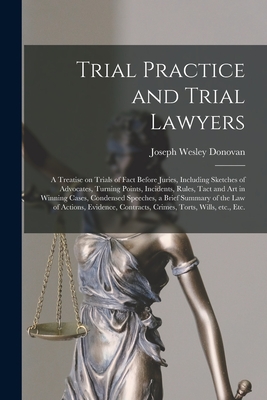 Trial Practice and Trial Lawyers: a Treatise on Trials of Fact Before Juries, Including Sketches of Advocates, Turning Points, Incidents, Rules, Tact and Art in Winning Cases, Condensed Speeches, a Brief Summary of the Law of Actions, Evidence, ... - Donovan, Joseph Wesley 1847-