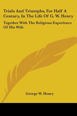 Trials And Triumphs, For Half A Century, In The Life Of G. W. Henry: Together With The Religious Experience Of His Wife - Henry, George W