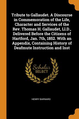 Tribute to Gallaudet. A Discourse in Commemoration of the Life, Character and Services of the Rev. Thomas H. Gallaudet, Ll.D., Delivered Before the Citizens of Hartford, Jan. 7th, 1852. With an Appendix, Containing History of Deafmute Instruction and Inst - Barnard, Henry