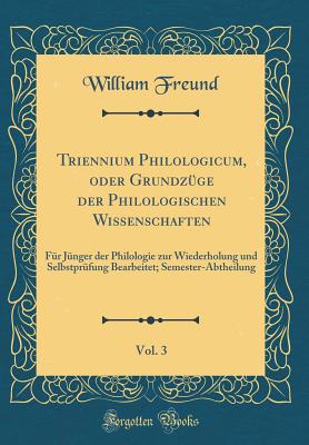 Triennium Philologicum, Oder Grundzuge Der Philologischen Wissenschaften, Vol. 3: Fur Junger Der Philologie Zur Wiederholung Und Selbstprufung Bearbeitet; Semester-Abtheilung (Classic Reprint) - Freund, William