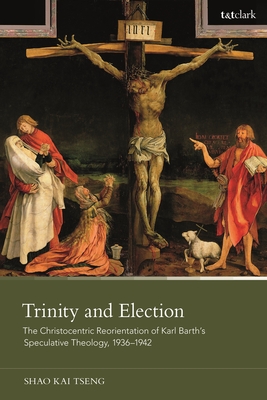 Trinity and Election: The Christocentric Reorientation of Karl Barth's Speculative Theology, 1936-1942 - Tseng, Shao Kai