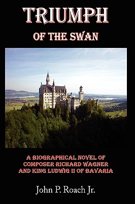 Triumph Of The Swan: A Biographical Novel of Composer Richard Wagner and King Ludwig II of Bavaria - Roach, John P, Jr.