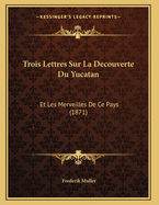 Trois Lettres Sur La Decouverte Du Yucatan: Et Les Merveilles de Ce Pays (1871)