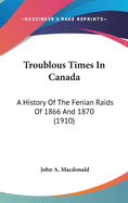 Troublous Times in Canada: A History of the Fenian Raids of 1866 and 1870 (1910)