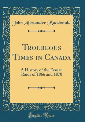 Troublous Times in Canada: A History of the Fenian Raids of 1866 and 1870 (Classic Reprint) - MacDonald, John Alexander, Sir