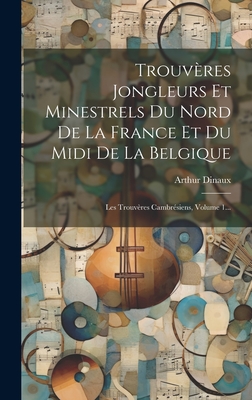 Trouveres Jongleurs Et Minestrels Du Nord de La France Et Du MIDI de La Belgique: Les Trouveres Cambresiens, Volume 1... - Dinaux, Arthur