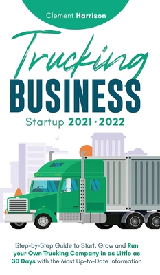 Trucking Business Startup 2021-2022: Step-by-Step Guide to Start, Grow and Run your Own Trucking Company in as Little as 30 Days with the Most Up-to-Date Information - Harrison, Clement