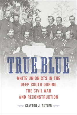 True Blue: White Unionists in the Deep South During the Civil War and Reconstruction - Butler, Clayton J